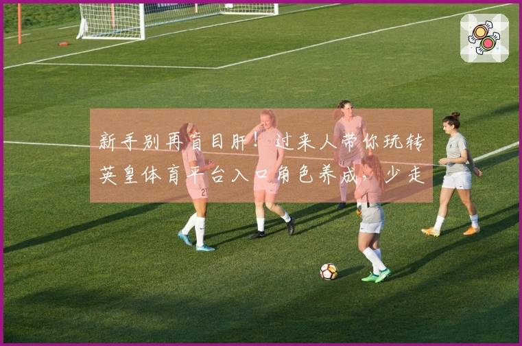 新手别再盲目肝！过来人带你玩转英皇体育平台入口角色养成，少走弯路收益翻倍