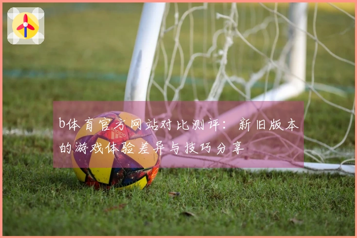 b体育官方网站对比测评：新旧版本的游戏体验差异与技巧分享
