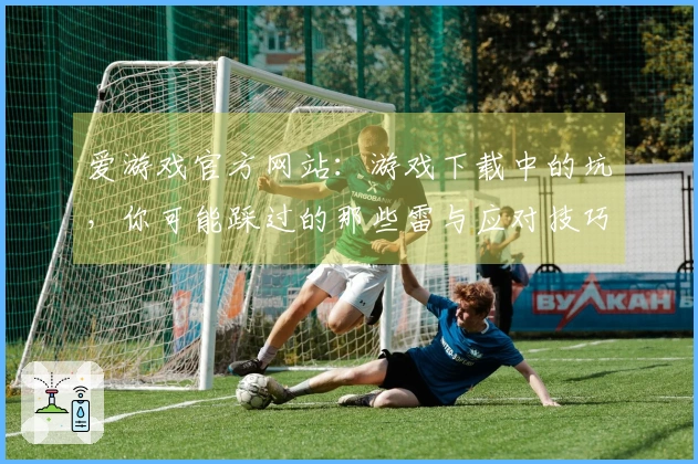 爱游戏官方网站：游戏下载中的坑，你可能踩过的那些雷与应对技巧