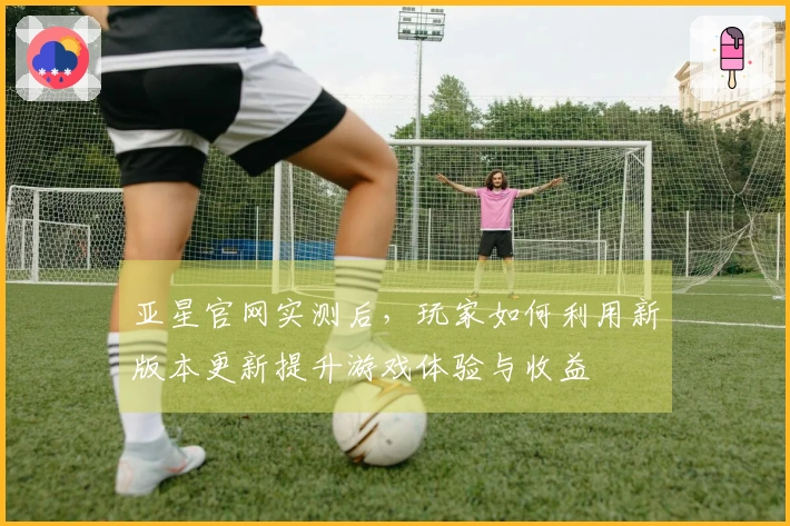 亚星官网实测后，玩家如何利用新版本更新提升游戏体验与收益