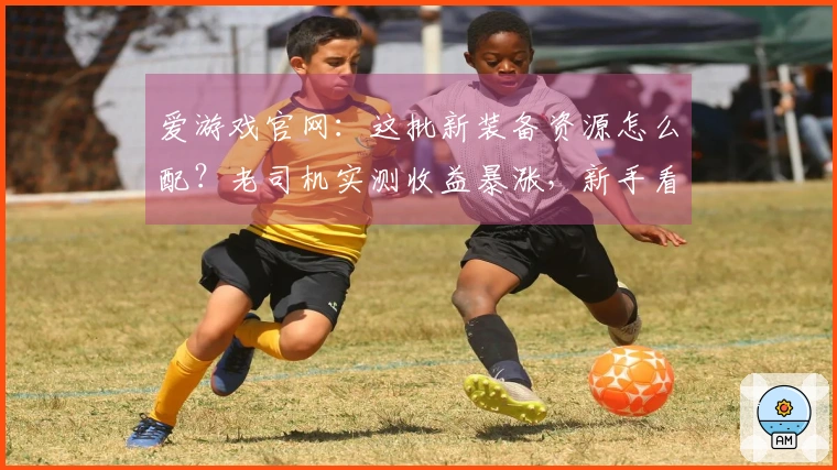 爱游戏官网：这批新装备资源怎么配？老司机实测收益暴涨，新手看了少走弯路