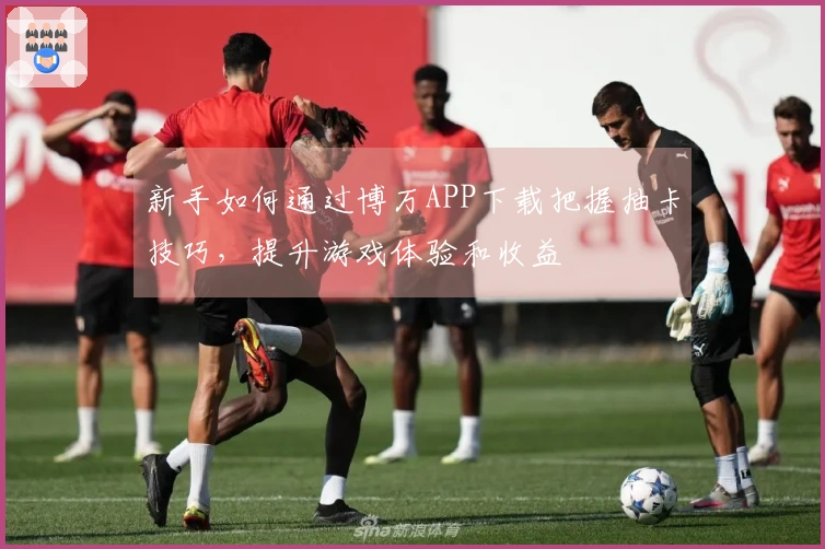 新手如何通过博万APP下载把握抽卡技巧，提升游戏体验和收益