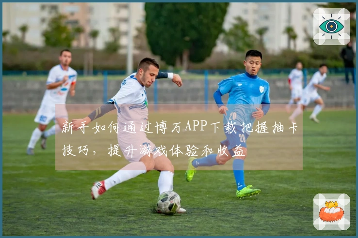 新手如何通过博万APP下载把握抽卡技巧，提升游戏体验和收益